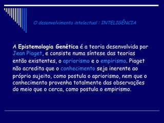 O desenvolvimento intelectual : INTELIGÊNCIA A  Epistemologia Genética  é a teoria desenvolvida por  Jean Piaget , e consiste numa síntese das teorias então existentes, o  apriorismo  e o  empirismo . Piaget não acredita que o  conhecimento  seja inerente ao próprio sujeito, como postula o apriorismo, nem que o conhecimento provenha totalmente das observações do meio que o cerca, como postula o empirismo.  