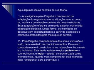 Aqui algumas idéias centrais de sua teoria:   1 - A inteligência para Piaget é o mecanismo de adaptação do organismo a uma situação nova e, como tal, implica a construção contínua de novas estruturas. Esta adaptação refere-se ao mundo exterior, como toda adaptação biológica. Desta forma, os indivíduos se desenvolvem intelectualmente a partir de exercícios e estímulos oferecidos pelo meio que os cercam.   2 - Para Piaget o comportamento dos seres vivos não é inato, nem resultado de condicionamentos. Para ele o comportamento é construído numa interação entre o meio e o indivíduo. Esta teoria epistemológica ( epistemo  = conhecimento; e  logia  = estudo) é caracterizada como interacionista.( quanto mais complexa for esta interação, mais “ inteligente ” será o indivíduo. ) 