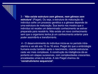 3 - “ Não existe estrutura sem gênese, nem gênese sem estrutura ” (Piaget). Ou seja, a estrutura de maturação do indivíduo sofre um processo genético e a gênese depende de uma estrutura de maturação. Sua teoria nos mostra que o indivíduo só recebe um determinado conhecimento se estiver preparado para recebê-lo. Não existe um novo conhecimento sem que o organismo tenha já um conhecimento anterior para poder assimilá-lo e transformá-lo.   4 - O desenvolvimento do indivíduo inicia-se no período intra-uterino e vai até aos 15 ou 16 anos. Piaget diz que a embriologia humana evolui também após o nascimento, criando estruturas cada vez mais complexas. A construção da inteligência dá-se portanto em etapas sucessivas, com complexidades crescentes, encadeadas umas às outras. A isto Piaget chamou de “ construtivismo sequencial ”. 