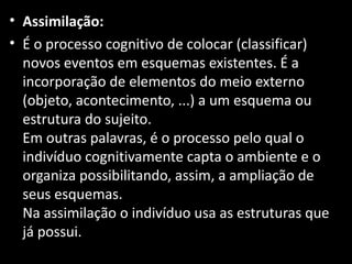 • Assimilação:
• É o processo cognitivo de colocar (classificar)
  novos eventos em esquemas existentes. É a
  incorporação de elementos do meio externo
  (objeto, acontecimento, ...) a um esquema ou
  estrutura do sujeito.
  Em outras palavras, é o processo pelo qual o
  indivíduo cognitivamente capta o ambiente e o
  organiza possibilitando, assim, a ampliação de
  seus esquemas.
  Na assimilação o indivíduo usa as estruturas que
  já possui.
 