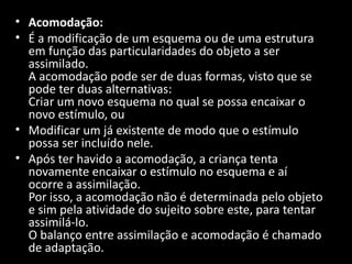 • Acomodação:
• É a modificação de um esquema ou de uma estrutura
  em função das particularidades do objeto a ser
  assimilado.
  A acomodação pode ser de duas formas, visto que se
  pode ter duas alternativas:
  Criar um novo esquema no qual se possa encaixar o
  novo estímulo, ou
• Modificar um já existente de modo que o estímulo
  possa ser incluído nele.
• Após ter havido a acomodação, a criança tenta
  novamente encaixar o estímulo no esquema e aí
  ocorre a assimilação.
  Por isso, a acomodação não é determinada pelo objeto
  e sim pela atividade do sujeito sobre este, para tentar
  assimilá-lo.
  O balanço entre assimilação e acomodação é chamado
  de adaptação.
 