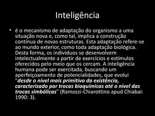 Inteligência
• é o mecanismo de adaptação do organismo a uma
  situação nova e, como tal, implica a construção
  contínua de novas estruturas. Esta adaptação refere-se
  ao mundo exterior, como toda adaptação biológica.
  Desta forma, os indivíduos se desenvolvem
  intelectualmente a partir de exercícios e estímulos
  oferecidos pelo meio que os cercam. A inteligência
  humana pode ser exercitada, buscando um
  aperfeiçoamento de potencialidades, que evolui
  "desde o nível mais primitivo da existência,
  caracterizado por trocas bioquímicas até o nível das
  trocas simbólicas" (Ramozzi-Chiarottino apud Chiabai:
  1990: 3).
 