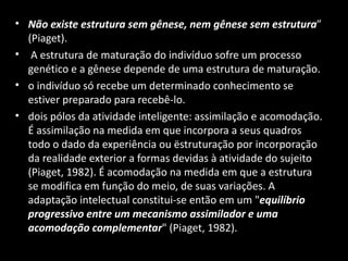 • Não existe estrutura sem gênese, nem gênese sem estrutura”
  (Piaget).
• A estrutura de maturação do indivíduo sofre um processo
  genético e a gênese depende de uma estrutura de maturação.
• o indivíduo só recebe um determinado conhecimento se
  estiver preparado para recebê-lo.
• dois pólos da atividade inteligente: assimilação e acomodação.
  É assimilação na medida em que incorpora a seus quadros
  todo o dado da experiência ou ëstruturação por incorporação
  da realidade exterior a formas devidas à atividade do sujeito
  (Piaget, 1982). É acomodação na medida em que a estrutura
  se modifica em função do meio, de suas variações. A
  adaptação intelectual constitui-se então em um "equilíbrio
  progressivo entre um mecanismo assimilador e uma
  acomodação complementar" (Piaget, 1982).
 