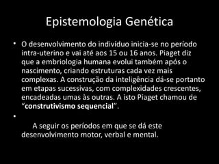 Epistemologia Genética
• O desenvolvimento do indivíduo inicia-se no período
  intra-uterino e vai até aos 15 ou 16 anos. Piaget diz
  que a embriologia humana evolui também após o
  nascimento, criando estruturas cada vez mais
  complexas. A construção da inteligência dá-se portanto
  em etapas sucessivas, com complexidades crescentes,
  encadeadas umas às outras. A isto Piaget chamou de
  “construtivismo sequencial”.
•
      A seguir os períodos em que se dá este
  desenvolvimento motor, verbal e mental.
 