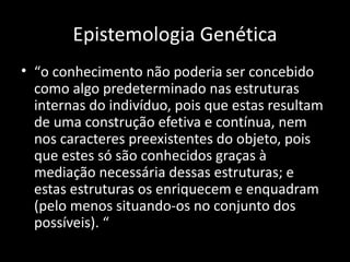 Epistemologia Genética
• “o conhecimento não poderia ser concebido
  como algo predeterminado nas estruturas
  internas do indivíduo, pois que estas resultam
  de uma construção efetiva e contínua, nem
  nos caracteres preexistentes do objeto, pois
  que estes só são conhecidos graças à
  mediação necessária dessas estruturas; e
  estas estruturas os enriquecem e enquadram
  (pelo menos situando-os no conjunto dos
  possíveis). “
 