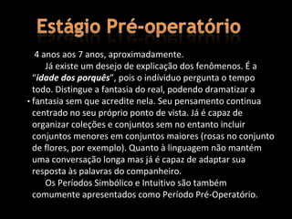 4 anos aos 7 anos, aproximadamente.
      Já existe um desejo de explicação dos fenômenos. É a
  “idade dos porquês”, pois o indíviduo pergunta o tempo
  todo. Distingue a fantasia do real, podendo dramatizar a
• fantasia sem que acredite nela. Seu pensamento continua
    .
  centrado no seu próprio ponto de vista. Já é capaz de
  organizar coleções e conjuntos sem no entanto incluir
  conjuntos menores em conjuntos maiores (rosas no conjunto
  de flores, por exemplo). Quanto à linguagem não mantém
  uma conversação longa mas já é capaz de adaptar sua
  resposta às palavras do companheiro.
      Os Períodos Simbólico e Intuitivo são também
  comumente apresentados como Período Pré-Operatório.
 