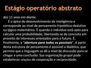 dos 11 anos em diante.
    É o ápice do desenvolvimento da inteligência e
corresponde ao nível de pensamento hipotético-dedutivo
ou lógico-matemático. É quando o indivíduo está apto para
    • .
calcular uma probabilidade, libertando-se do concreto em
proveito de interesses orientados para o futuro. É,
finalmente, a “abertura para todos os possíveis”. A partir
desta estrutura de pensamento é possível a dialética, que
permite que a linguagem se dê a nível de discussão para se
chegar a uma conclusão. Sua organização grupal pode
estabelecer relações de cooperação e reciprocidade.
 