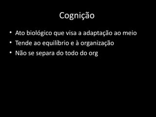 Cognição
• Ato biológico que visa a adaptação ao meio
• Tende ao equilíbrio e à organização
• Não se separa do todo do org
 