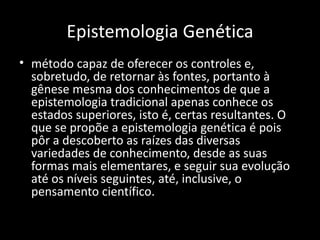Epistemologia Genética
• método capaz de oferecer os controles e,
  sobretudo, de retornar às fontes, portanto à
  gênese mesma dos conhecimentos de que a
  epistemologia tradicional apenas conhece os
  estados superiores, isto é, certas resultantes. O
  que se propõe a epistemologia genética é pois
  pôr a descoberto as raízes das diversas
  variedades de conhecimento, desde as suas
  formas mais elementares, e seguir sua evolução
  até os níveis seguintes, até, inclusive, o
  pensamento científico.
 