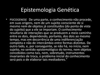 Epistemologia Genética
• PSICOGENESE De uma parte, o conhecimento não procede,
  em suas origens, nem de um sujeito consciente de si
  mesmo nem de objetos já constituídos (do ponto de vista
  do sujeito) que a ele se imporiam. O conhecimento
  resultaria de interações que se produzem a meio caminho
  entre os dois, dependendo, portanto, dos dois ao mesmo
  tempo, mas em decorrência de uma indiferenciação
  completa e não de intercâmbio entre formas distintas. De
  outro lado, e, por conseguinte, se não há, no início, nem
  sujeito, no sentido epistemológico do termo, nem objetos
  concebidos como tais, nem, sobretudo, instrumentos
  invariantes de troca, o problema inicial do conhecimento
  será pois o de elaborar tais mediadores.”
 