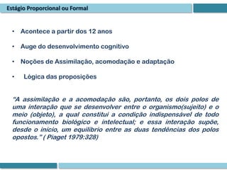 Estágio Proporcional ou Formal


  • Acontece a partir dos 12 anos

  • Auge do desenvolvimento cognitivo

  • Noções de Assimilação, acomodação e adaptação

  •   Lógica das proposições


  “A assimilação e a acomodação são, portanto, os dois polos de
  uma interação que se desenvolver entre o organismo(sujeito) e o
  meio (objeto), a qual constitui a condição indispensável de todo
  funcionamento biológico e intelectual; e essa interação supõe,
  desde o início, um equilíbrio entre as duas tendências dos polos
  opostos.” ( Piaget 1979:328)
 