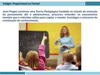 Estágio: Proporcional ou Formal

Jean Piaget construiu uma Teoria Pedagógica fundada no estudo da evolução
do pensamento até a adolescência, procurou entender os mecanismos
mentais que o indivíduo utiliza para captar o mundo. Investigou o processo de
construção do conhecimento.
 