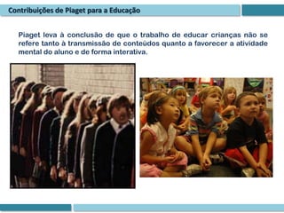 Contribuições de Piaget para a Educação


  Piaget leva à conclusão de que o trabalho de educar crianças não se
  refere tanto à transmissão de conteúdos quanto a favorecer a atividade
  mental do aluno e de forma interativa.
 