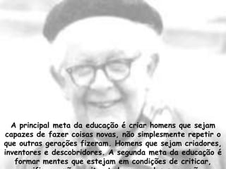 Contribuições de Piaget para a Educação

 Com a teoria de Piaget a educação tomou um novo rumo, onde os objetivos
 pedagógicos devem estar centrados no aluno, a aprendizagem é entendida
 como um processo construido internamente e os conflitos são vistos como
 algo importante para o desenvolvimento da aprendizagem.




  A principal meta da educação é criar homens que sejam
capazes de fazer coisas novas, não simplesmente repetir o
que outras gerações fizeram. Homens que sejam criadores,
inventores e descobridores. A segunda meta da educação é
   formar mentes que estejam em condições de criticar,
 