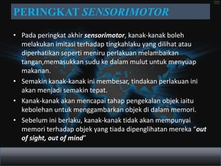 PERINGKAT SENSORIMOTOR
• Pada peringkat akhir sensorimotor, kanak-kanak boleh
  melakukan imitasi terhadap tingkahlaku yang dilihat atau
  diperhatikan seperti meniru perlakuan melambaikan
  tangan,memasukkan sudu ke dalam mulut untuk menyuap
  makanan.
• Semakin kanak-kanak ini membesar, tindakan perlakuan ini
  akan menjadi semakin tepat.
• Kanak-kanak akan mencapai tahap pengekalan objek iaitu
  kebolehan untuk menggambarkan objek di dalam memori.
• Sebelum ini berlaku, kanak-kanak tidak akan mempunyai
  memori terhadap objek yang tiada dipenglihatan mereka “out
  of sight, out of mind”
 
