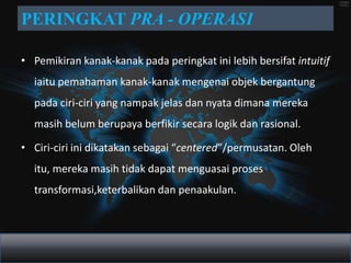 PERINGKAT PRA - OPERASI

• Pemikiran kanak-kanak pada peringkat ini lebih bersifat intuitif
  iaitu pemahaman kanak-kanak mengenai objek bergantung
  pada ciri-ciri yang nampak jelas dan nyata dimana mereka
  masih belum berupaya berfikir secara logik dan rasional.

• Ciri-ciri ini dikatakan sebagai “centered”/permusatan. Oleh
  itu, mereka masih tidak dapat menguasai proses
  transformasi,keterbalikan dan penaakulan.
 