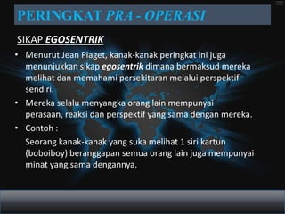 PERINGKAT PRA - OPERASI
SIKAP EGOSENTRIK
• Menurut Jean Piaget, kanak-kanak peringkat ini juga
  menunjukkan sikap egosentrik dimana bermaksud mereka
  melihat dan memahami persekitaran melalui perspektif
  sendiri.
• Mereka selalu menyangka orang lain mempunyai
  perasaan, reaksi dan perspektif yang sama dengan mereka.
• Contoh :
  Seorang kanak-kanak yang suka melihat 1 siri kartun
  (boboiboy) beranggapan semua orang lain juga mempunyai
  minat yang sama dengannya.
 