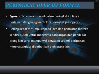 PERINGKAT OPERASI FORMAL

• Egosentrik remaja muncul dalam peringkat ini.Ianya
  berlainan dengan egosentrik di peringkat pra-operasi

• Remaja lebih tertumpu kepada idea dan pemikiran mereka
  sendiri, susah untuk menerima pandangan dan pendapat
  orang lain serta mempunyai perasaan seperti perbuatan
  mereka sentiasa diperhatikan oleh orang lain.
 