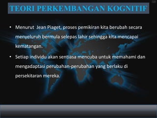 TEORI PERKEMBANGAN KOGNITIF

• Menurut Jean Piaget, proses pemikiran kita berubah secara
  menyeluruh bermula selepas lahir sehingga kita mencapai
  kematangan.

• Setiap individu akan sentiasa mencuba untuk memahami dan
  mengadaptasi perubahan-perubahan yang berlaku di
  persekitaran mereka.
 