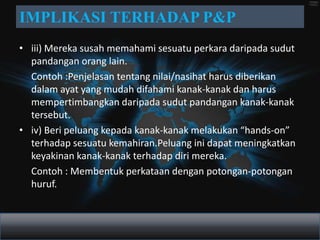 IMPLIKASI TERHADAP P&P
• iii) Mereka susah memahami sesuatu perkara daripada sudut
  pandangan orang lain.
  Contoh :Penjelasan tentang nilai/nasihat harus diberikan
  dalam ayat yang mudah difahami kanak-kanak dan harus
  mempertimbangkan daripada sudut pandangan kanak-kanak
  tersebut.
• iv) Beri peluang kepada kanak-kanak melakukan “hands-on”
  terhadap sesuatu kemahiran.Peluang ini dapat meningkatkan
  keyakinan kanak-kanak terhadap diri mereka.
  Contoh : Membentuk perkataan dengan potongan-potongan
  huruf.
 