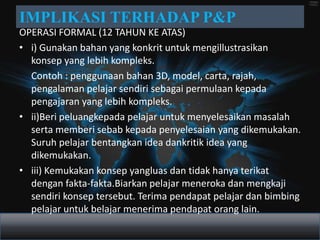 IMPLIKASI TERHADAP P&P
OPERASI FORMAL (12 TAHUN KE ATAS)
• i) Gunakan bahan yang konkrit untuk mengillustrasikan
  konsep yang lebih kompleks.
  Contoh : penggunaan bahan 3D, model, carta, rajah,
  pengalaman pelajar sendiri sebagai permulaan kepada
  pengajaran yang lebih kompleks.
• ii)Beri peluangkepada pelajar untuk menyelesaikan masalah
  serta memberi sebab kepada penyelesaian yang dikemukakan.
  Suruh pelajar bentangkan idea dankritik idea yang
  dikemukakan.
• iii) Kemukakan konsep yangluas dan tidak hanya terikat
  dengan fakta-fakta.Biarkan pelajar meneroka dan mengkaji
  sendiri konsep tersebut. Terima pendapat pelajar dan bimbing
  pelajar untuk belajar menerima pendapat orang lain.
 