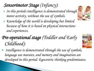 Sensorimotor Stage (Infancy):
    In this periods intelligence is demonstrated through
     motor activity, without the use of symbols.
    Knowledge of the world is developing but limited
     because of how it is based on physical interactions
     and experiences.
Pre-operational stage (Toddler and Early
 Childhood):
 Intelligence is demonstrated through the use of symbols,
  language use matures, and memory and imagination are
  developed in this period. Egocentric thinking predominates.
 