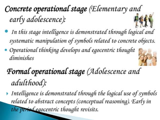 Concrete operational stage (Elementary and
 early adolescence):
 In this stage intelligence is demonstrated through logical and
  systematic manipulation of symbols related to concrete objects.
 Operational thinking develops and egocentric thought
  diminishes

Formal operational stage (Adolescence and
 adulthood):
   Intelligence is demonstrated through the logical use of symbols
    related to abstract concepts (conceptual reasoning). Early in
    the period egocentric thought revisits.
 