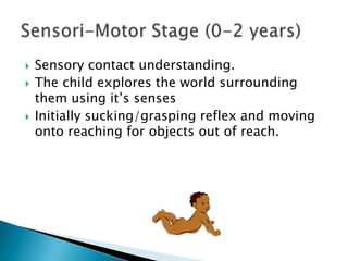    Sensory contact understanding.
   The child explores the world surrounding
    them using it’s senses
   Initially sucking/grasping reflex and moving
    onto reaching for objects out of reach.
 