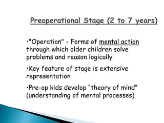 Preoperational Stage (2 to 7 years)

•"Operation" - Forms of mental action
through which older children solve
problems and reason logically
•Key feature of stage is extensive
representation
•Pre-op kids develop “theory of mind”
(understanding of mental processes)
 