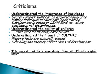    Underestimated the importance of knowledge
   Gagne: Complex skills can be acquired easily once
    simpler prerequisite skills have been learned.
    Development is based on LEARNING new skills -
    continuous not discontinuous.
   Underestimated the ability of children
   . Tasks were methodologically flawed
   Underestimated the impact of CULTURE:
   Piaget’s tasks are culturally biased
   Schooling and literacy affect rates of development

   This suggest that there were design flaws with Piagets original
    study.
 