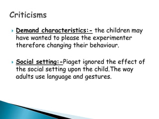    Demand characteristics:- the children may
    have wanted to please the experimenter
    therefore changing their behaviour.

   Social setting:-Piaget ignored the effect of
    the social setting upon the child.The way
    adults use language and gestures.
 