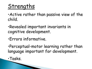 Strengths
•Active rather than passive view of the
child.
•Revealed important invariants in
cognitive development.
•Errors informative.
•Perceptual-motor learning rather than
language important for development.
•Tasks.
 