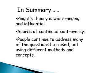 In Summary…….
•Piaget’s theory is wide-ranging
and influential.
•Source of continued controversy.
•People continue to address many
of the questions he raised, but
using different methods and
concepts.
 