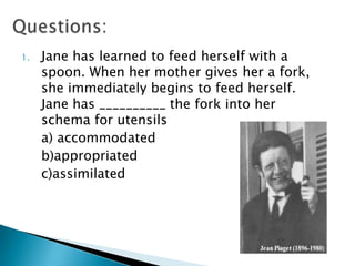 1.   Jane has learned to feed herself with a
     spoon. When her mother gives her a fork,
     she immediately begins to feed herself.
     Jane has __________ the fork into her
     schema for utensils
     a) accommodated
     b)appropriated
     c)assimilated
 