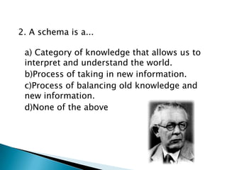 2. A schema is a...

 a) Category of knowledge that allows us to
 interpret and understand the world.
 b)Process of taking in new information.
 c)Process of balancing old knowledge and
 new information.
 d)None of the above
 