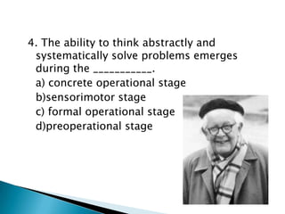 4. The ability to think abstractly and
 systematically solve problems emerges
 during the ___________.
 a) concrete operational stage
 b)sensorimotor stage
 c) formal operational stage
 d)preoperational stage
 
