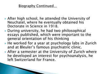    After high school, he attended the University of
    Neuchatel, where he eventually obtained his
    Doctorate in Science in 1918.
   During university, he had two philosophical
    essays published, which were important to the
    general orientation of his thinking
   He worked for a year at psychology labs in Zurich
    and at Bleuler’s famous psychiatric clinic.
   After a semester at the University of Zurich where
    he developed an interest for psychoanalysis, he
    left Switzerland for France.
 