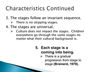 3. The stages follow an invariant sequence.
     There is no skipping stages.
4. The stages are universal.
     Culture does not impact the stages. Children
      everywhere go through the same stages no
      matter what their cultural background is.


                  5. Each stage is a
                     coming into being.
                       There is a gradual
                        progression from stage to
                        stage (Brainerd, 1978).
 