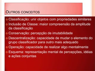 OUTROS CONCEITOS
 Classificação: unir objetos com propriedades similares
 Inclusão de Classe: maior compreensão da amplitude
da classificação
 Conservação: percepção de imutabilidade
 Descentralização: capacidade de mudar o elemento do
grupo classificador para outro mais adequado
 Operação: capacidade de realizar algo mentalmente
 Esquema: representação mental de percepções, idéias
e ações conjuntas
 