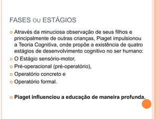 FASES OU ESTÁGIOS
 Através da minuciosa observação de seus filhos e
principalmente de outras crianças, Piaget impulsionou
a Teoria Cognitiva, onde propõe a existência de quatro
estágios de desenvolvimento cognitivo no ser humano:
 O Estágio sensório-motor,
 Pré-operacional (pré-operatório),
 Operatório concreto e
 Operatório formal.
 Piaget influenciou a educação de maneira profunda.
 