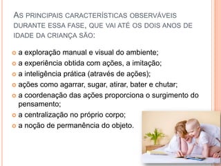 AS PRINCIPAIS CARACTERÍSTICAS OBSERVÁVEIS
DURANTE ESSA FASE, QUE VAI ATÉ OS DOIS ANOS DE
IDADE DA CRIANÇA SÃO:
 a exploração manual e visual do ambiente;
 a experiência obtida com ações, a imitação;
 a inteligência prática (através de ações);
 ações como agarrar, sugar, atirar, bater e chutar;
 a coordenação das ações proporciona o surgimento do
pensamento;
 a centralização no próprio corpo;
 a noção de permanência do objeto.
 
