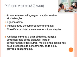 PRÉ-OPERATÓRIO (2-7 ANOS)
 Aprende a usar a linguagem e a demonstrar
simbolização
 Egocentrismo
 Incapacidade de compreender a empatia
 Classifica os objetos em características simples
 A criança começa a usar símbolos, (função
simbólica) tais como palavras, imita o
comportamento dos outros, mas é ainda ilógica nos
seus processos de pensamento, dado o seu
elevado egocentrismo.
 