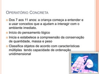 OPERATÓRIO CONCRETA
 Dos 7 aos 11 anos: a criança começa a entender e
a usar conceitos que a ajudam a interagir com o
ambiente imediato.
 Início do pensamento lógico
 Inicia e estabelece a compreensão da conservação
de quantidade, massa e peso
 Classifica objetos de acordo com características
múltiplas tendo capacidade de ordenação
unidimensional
 