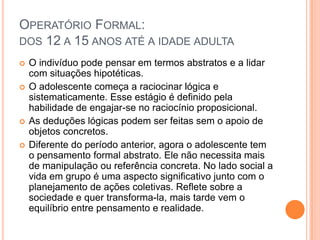 OPERATÓRIO FORMAL:
DOS 12 A 15 ANOS ATÉ A IDADE ADULTA
 O indivíduo pode pensar em termos abstratos e a lidar
com situações hipotéticas.
 O adolescente começa a raciocinar lógica e
sistematicamente. Esse estágio é definido pela
habilidade de engajar-se no raciocínio proposicional.
 As deduções lógicas podem ser feitas sem o apoio de
objetos concretos.
 Diferente do período anterior, agora o adolescente tem
o pensamento formal abstrato. Ele não necessita mais
de manipulação ou referência concreta. No lado social a
vida em grupo é uma aspecto significativo junto com o
planejamento de ações coletivas. Reflete sobre a
sociedade e quer transforma-la, mais tarde vem o
equilíbrio entre pensamento e realidade.
 