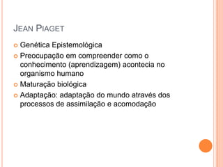 JEAN PIAGET
 Genética Epistemológica
 Preocupação em compreender como o
conhecimento (aprendizagem) acontecia no
organismo humano
 Maturação biológica
 Adaptação: adaptação do mundo através dos
processos de assimilação e acomodação
 