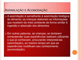ASSIMILAÇÃO E ACOMODAÇÃO
 A assimilação é semelhante à assimilação biológica
do alimento; as crianças elaboram as informações
que recebem do meio ambiente de forma similar à
ingestão e absorção dos alimentos.
 Em outras palavras, as crianças, ao tentarem
compreender suas experiências realizam utilizando
o que já conheciam, procurando interpretá-las
(assimilação), ao mesmo tempo em que as
experiências modificam seu conhecimento
(acomodação).
 