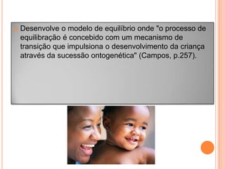  Desenvolve o modelo de equilíbrio onde "o processo de
equilibração é concebido com um mecanismo de
transição que impulsiona o desenvolvimento da criança
através da sucessão ontogenética" (Campos, p.257).
 