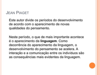 JEAN PIAGET
Este autor divide os períodos do desenvolvimento
de acordo com o aparecimento de novas
qualidades do pensamento.
Neste período, o que de mais importante acontece
é o aparecimento da linguagem. Como
decorrência do aparecimento da linguagem, o
desenvolvimento do pensamento se acelera. A
interação e a comunicação entre os indivíduos são
as consequências mais evidentes da linguagem.
 