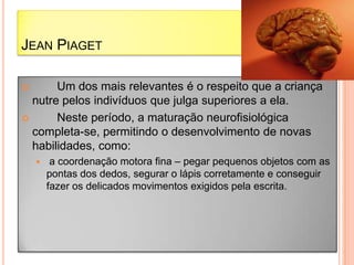 JEAN PIAGET
 Um dos mais relevantes é o respeito que a criança
nutre pelos indivíduos que julga superiores a ela.
 Neste período, a maturação neurofisiológica
completa-se, permitindo o desenvolvimento de novas
habilidades, como:
 a coordenação motora fina – pegar pequenos objetos com as
pontas dos dedos, segurar o lápis corretamente e conseguir
fazer os delicados movimentos exigidos pela escrita.
 