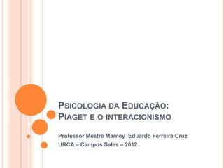 PSICOLOGIA DA EDUCAÇÃO:
PIAGET E O INTERACIONISMO
Professor Mestre Marney Eduardo Ferreira Cruz
URCA – Campos Sales – 2012
 